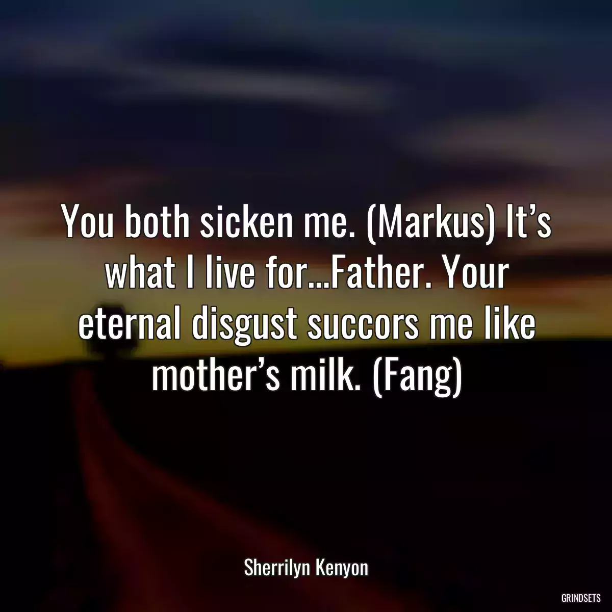 You both sicken me. (Markus) It’s what I live for…Father. Your eternal disgust succors me like mother’s milk. (Fang)