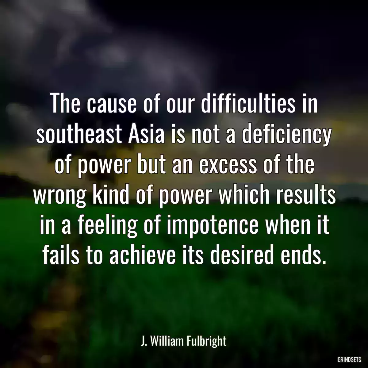 The cause of our difficulties in southeast Asia is not a deficiency of power but an excess of the wrong kind of power which results in a feeling of impotence when it fails to achieve its desired ends.