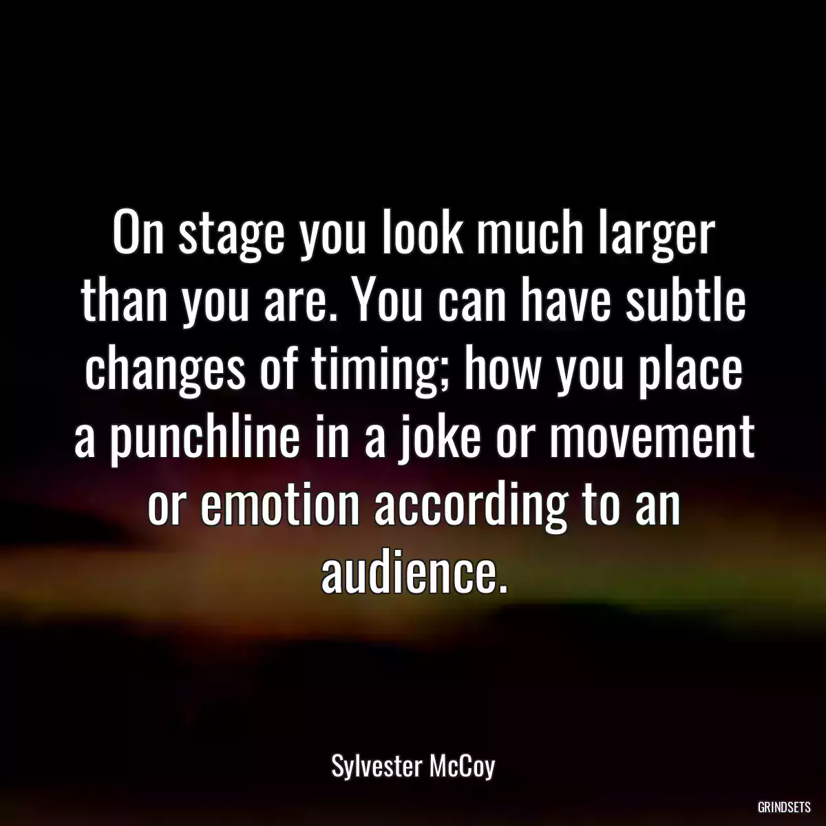 On stage you look much larger than you are. You can have subtle changes of timing; how you place a punchline in a joke or movement or emotion according to an audience.