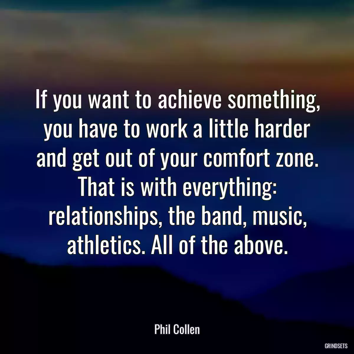 If you want to achieve something, you have to work a little harder and get out of your comfort zone. That is with everything: relationships, the band, music, athletics. All of the above.