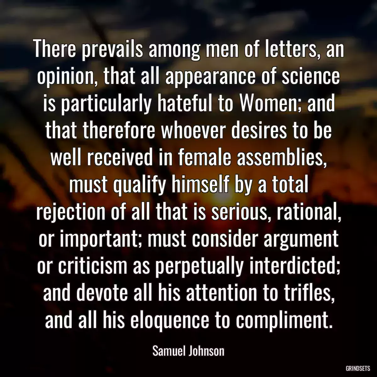 There prevails among men of letters, an opinion, that all appearance of science is particularly hateful to Women; and that therefore whoever desires to be well received in female assemblies, must qualify himself by a total rejection of all that is serious, rational, or important; must consider argument or criticism as perpetually interdicted; and devote all his attention to trifles, and all his eloquence to compliment.