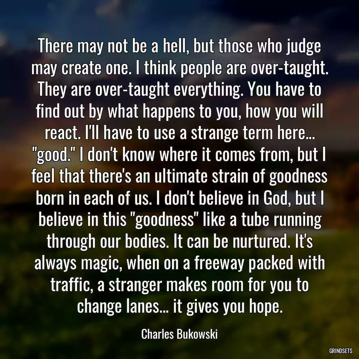 There may not be a hell, but those who judge may create one. I think people are over-taught. They are over-taught everything. You have to find out by what happens to you, how you will react. I\'ll have to use a strange term here... \