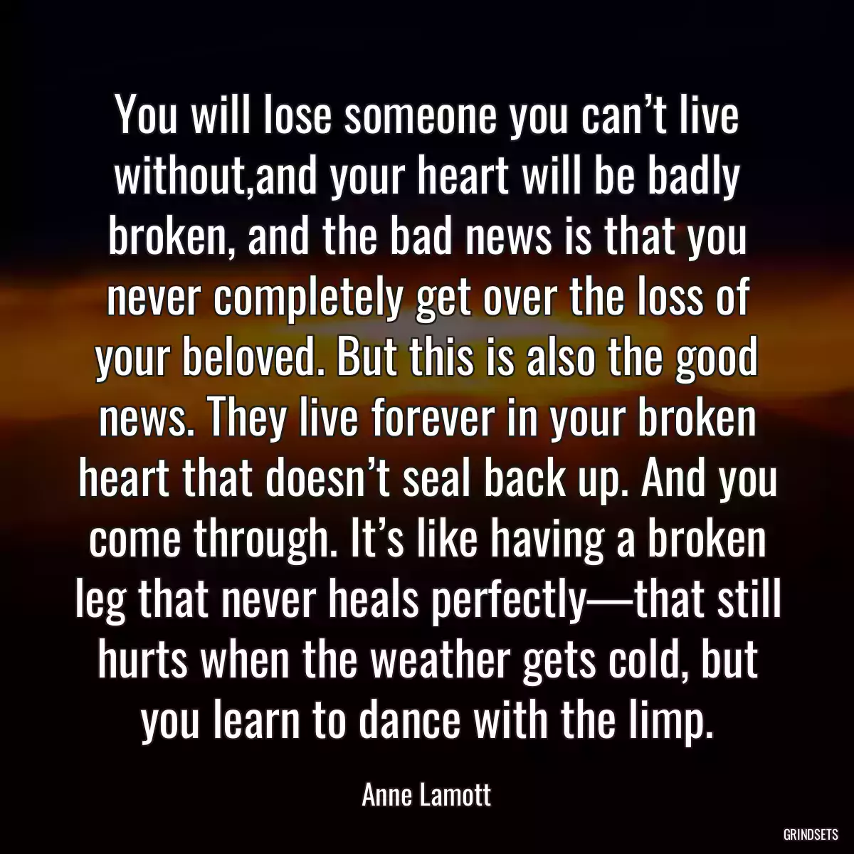 You will lose someone you can’t live without,and your heart will be badly broken, and the bad news is that you never completely get over the loss of your beloved. But this is also the good news. They live forever in your broken heart that doesn’t seal back up. And you come through. It’s like having a broken leg that never heals perfectly—that still hurts when the weather gets cold, but you learn to dance with the limp.