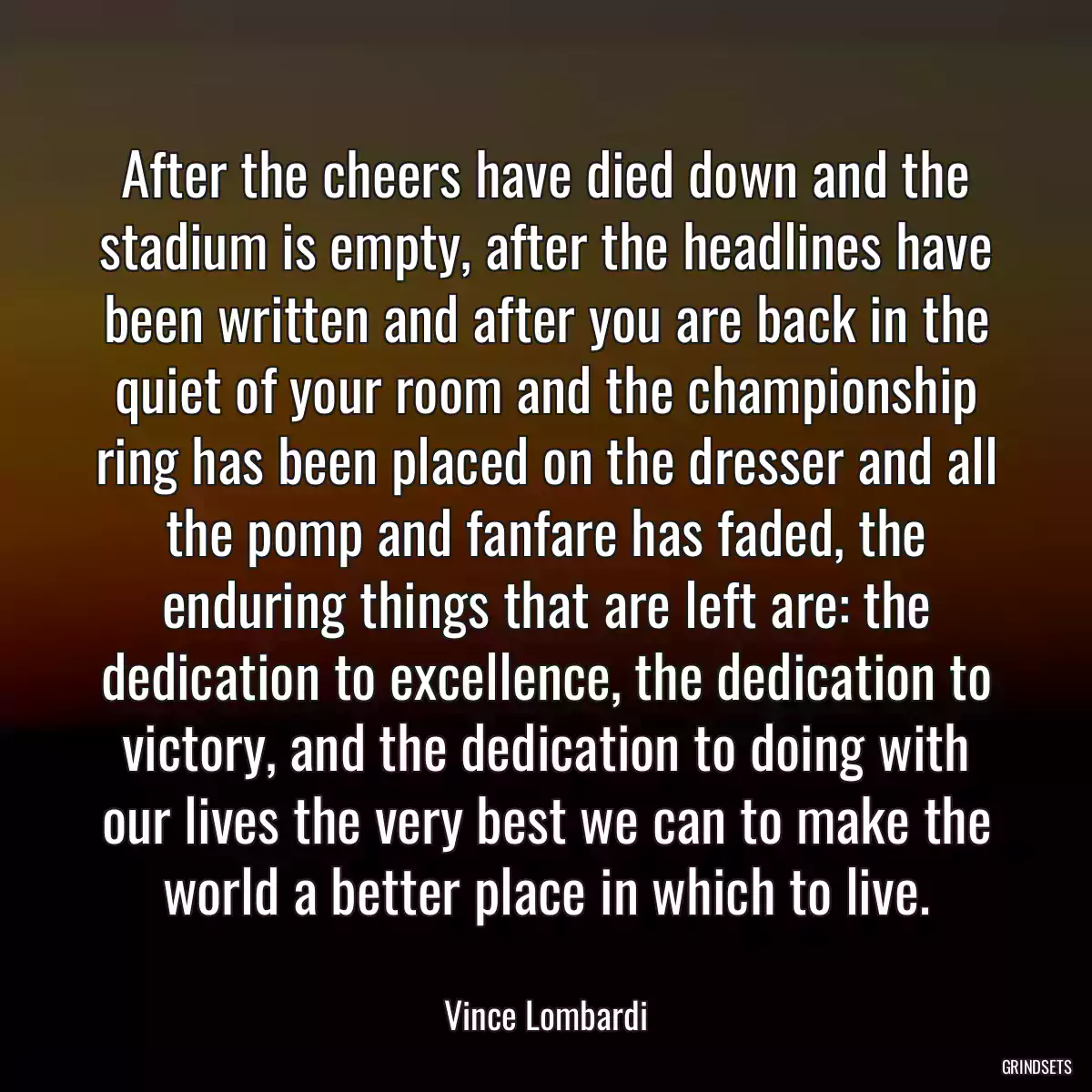 After the cheers have died down and the stadium is empty, after the headlines have been written and after you are back in the quiet of your room and the championship ring has been placed on the dresser and all the pomp and fanfare has faded, the enduring things that are left are: the dedication to excellence, the dedication to victory, and the dedication to doing with our lives the very best we can to make the world a better place in which to live.