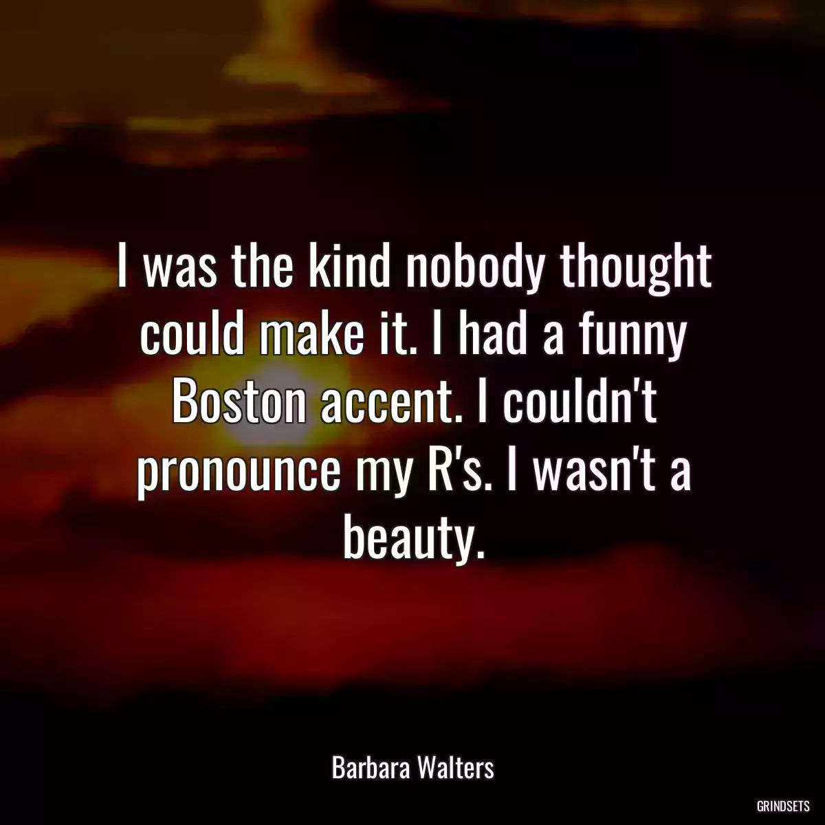 I was the kind nobody thought could make it. I had a funny Boston accent. I couldn\'t pronounce my R\'s. I wasn\'t a beauty.