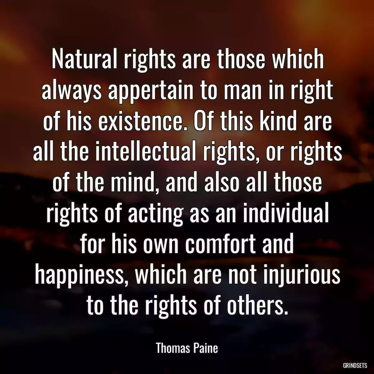 Natural rights are those which always appertain to man in right of his existence. Of this kind are all the intellectual rights, or rights of the mind, and also all those rights of acting as an individual for his own comfort and happiness, which are not injurious to the rights of others.