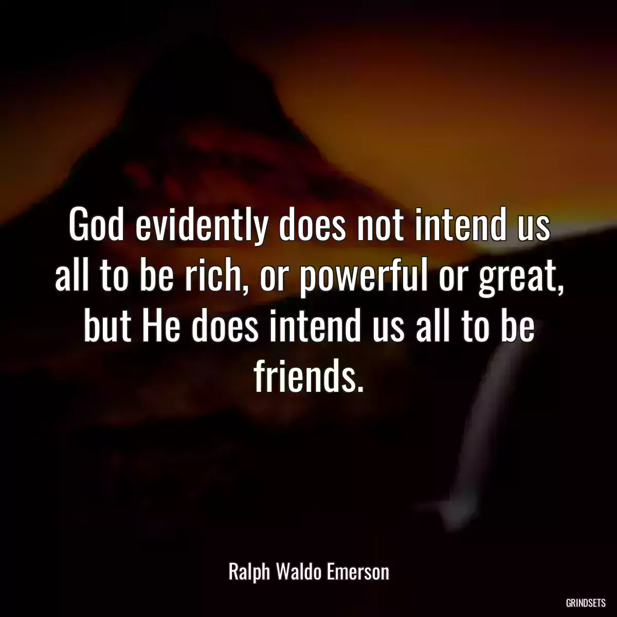 God evidently does not intend us all to be rich, or powerful or great, but He does intend us all to be friends.