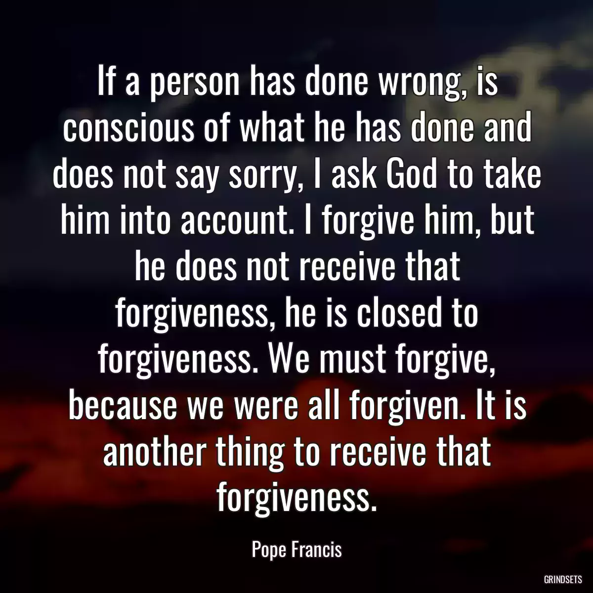 If a person has done wrong, is conscious of what he has done and does not say sorry, I ask God to take him into account. I forgive him, but he does not receive that forgiveness, he is closed to forgiveness. We must forgive, because we were all forgiven. It is another thing to receive that forgiveness.