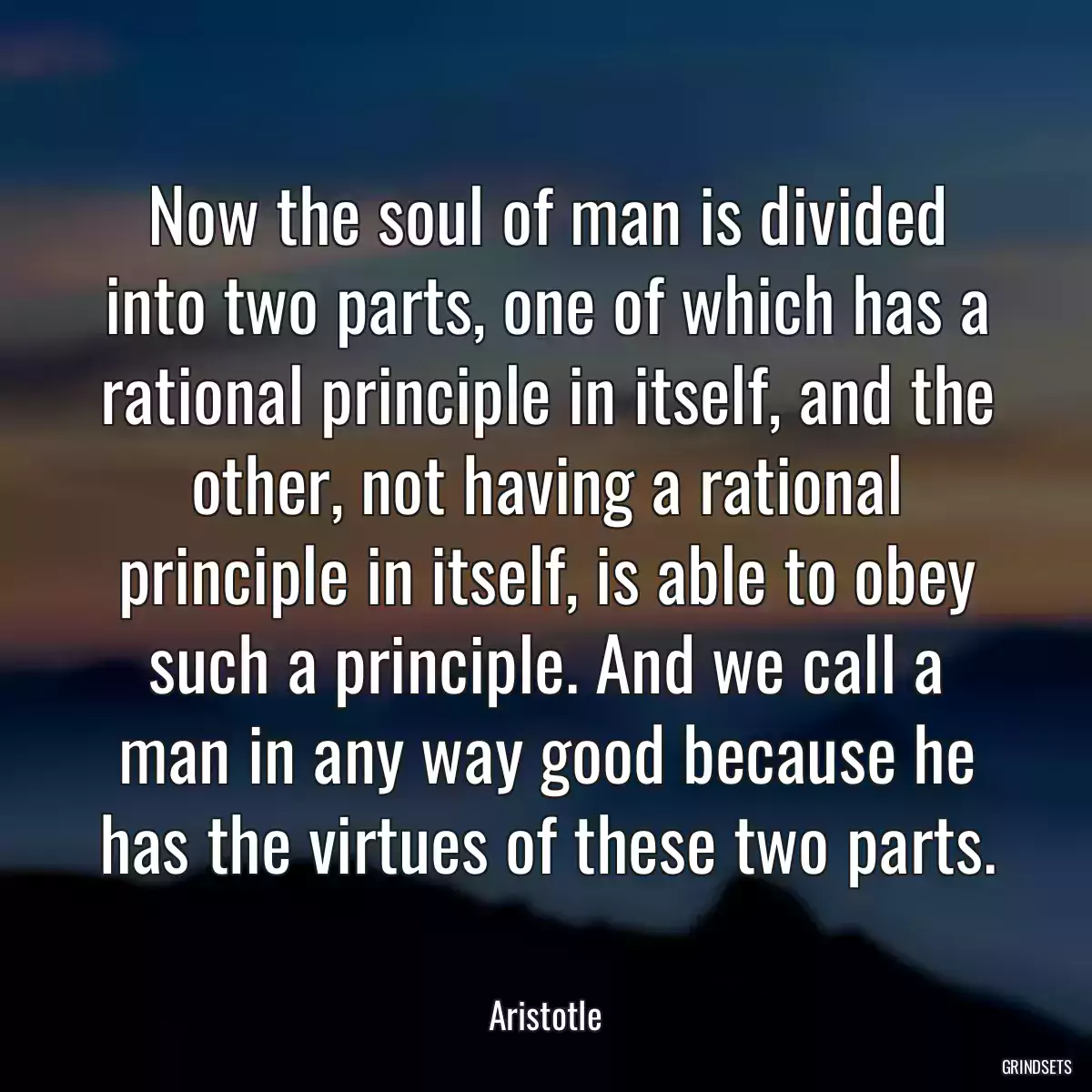 Now the soul of man is divided into two parts, one of which has a rational principle in itself, and the other, not having a rational principle in itself, is able to obey such a principle. And we call a man in any way good because he has the virtues of these two parts.