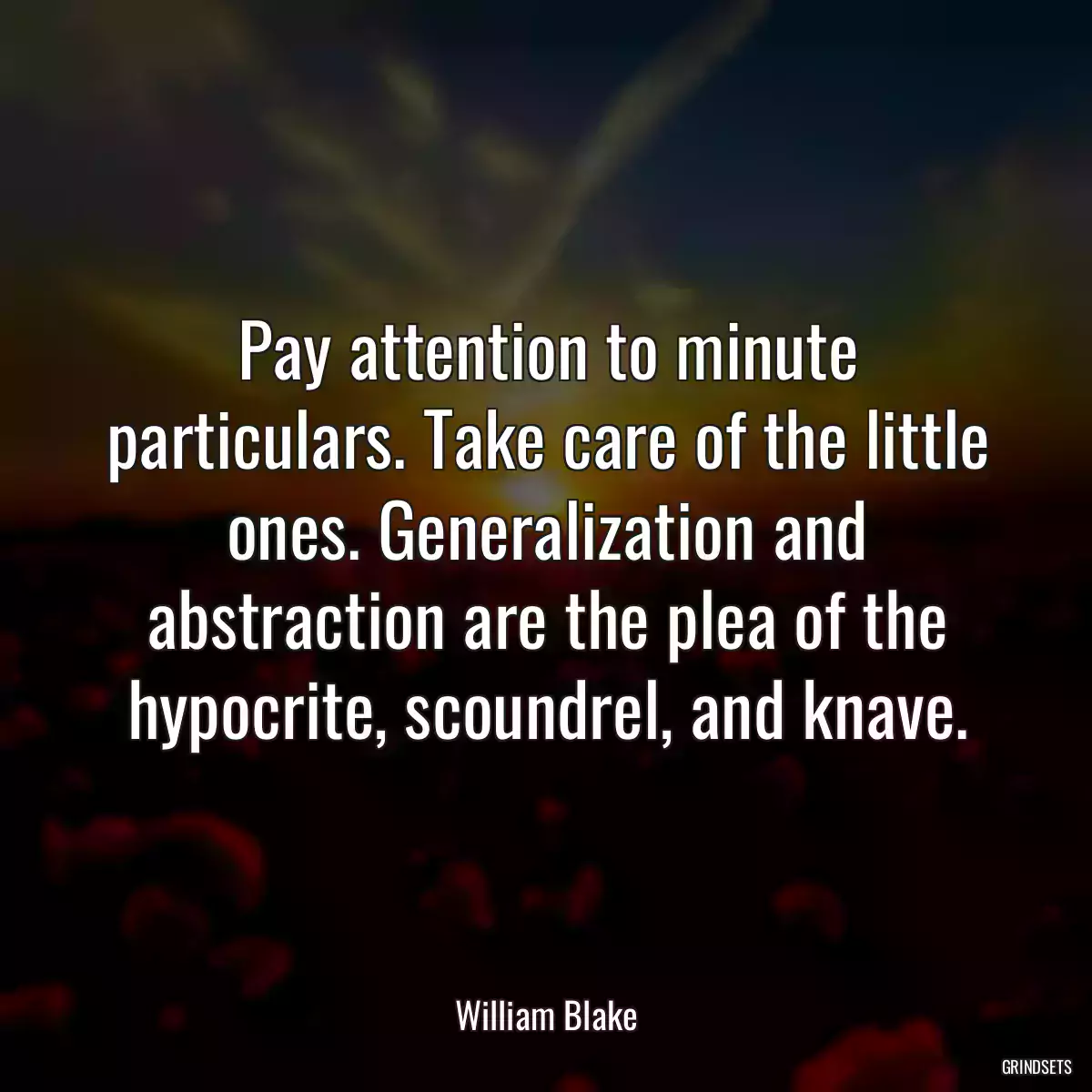 Pay attention to minute particulars. Take care of the little ones. Generalization and abstraction are the plea of the hypocrite, scoundrel, and knave.