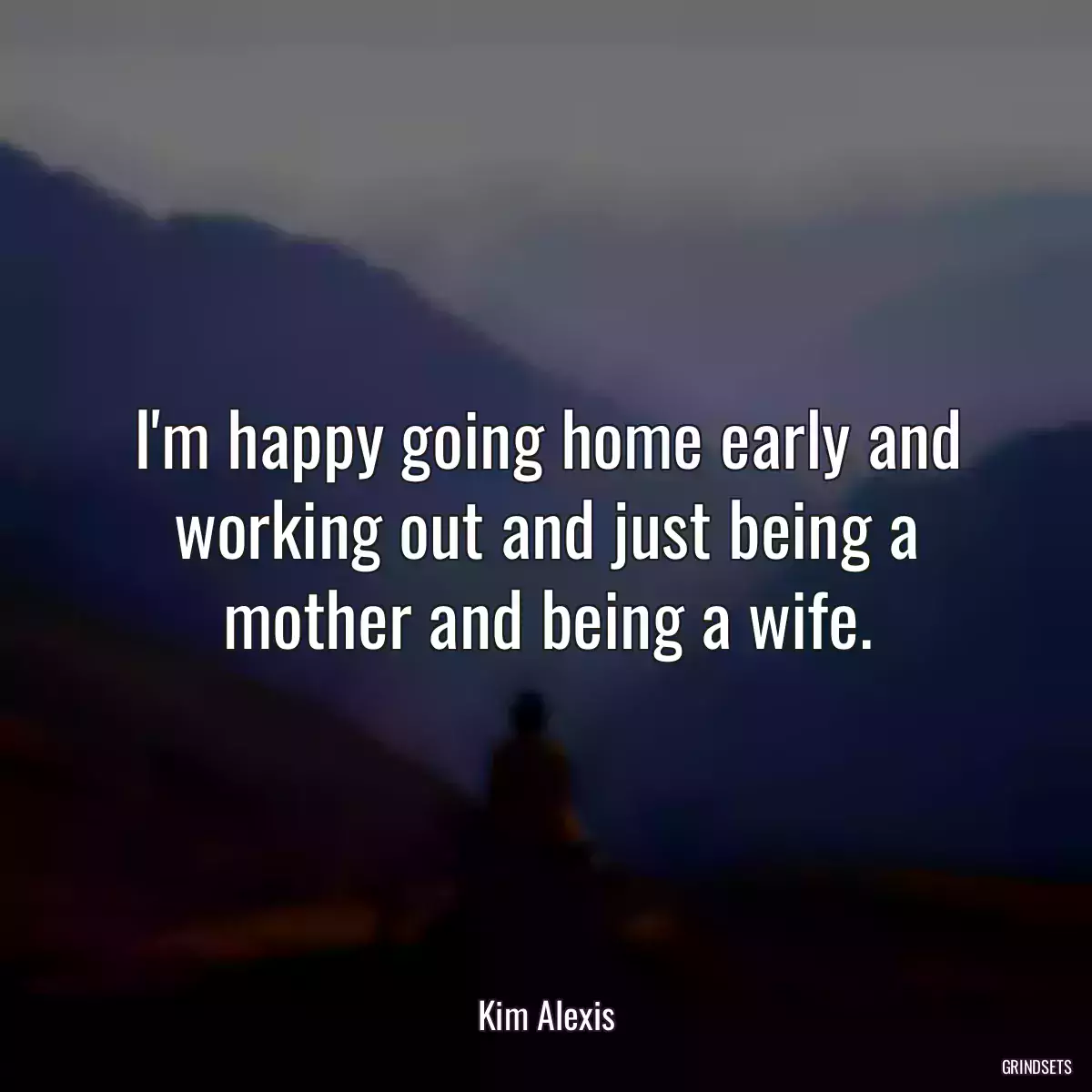 I\'m happy going home early and working out and just being a mother and being a wife.