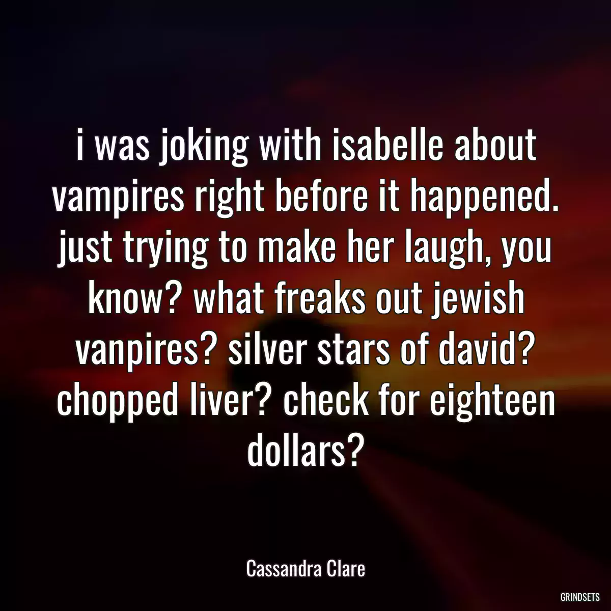 i was joking with isabelle about vampires right before it happened. just trying to make her laugh, you know? what freaks out jewish vanpires? silver stars of david? chopped liver? check for eighteen dollars?