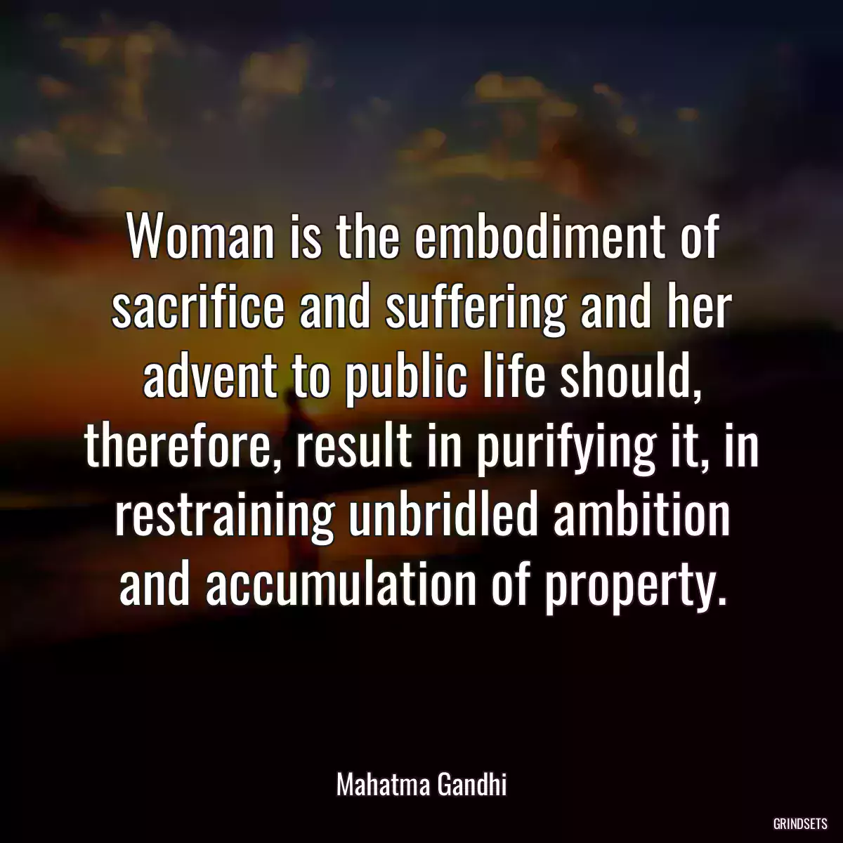 Woman is the embodiment of sacrifice and suffering and her advent to public life should, therefore, result in purifying it, in restraining unbridled ambition and accumulation of property.