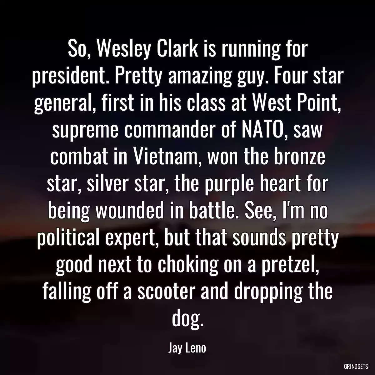 So, Wesley Clark is running for president. Pretty amazing guy. Four star general, first in his class at West Point, supreme commander of NATO, saw combat in Vietnam, won the bronze star, silver star, the purple heart for being wounded in battle. See, I\'m no political expert, but that sounds pretty good next to choking on a pretzel, falling off a scooter and dropping the dog.