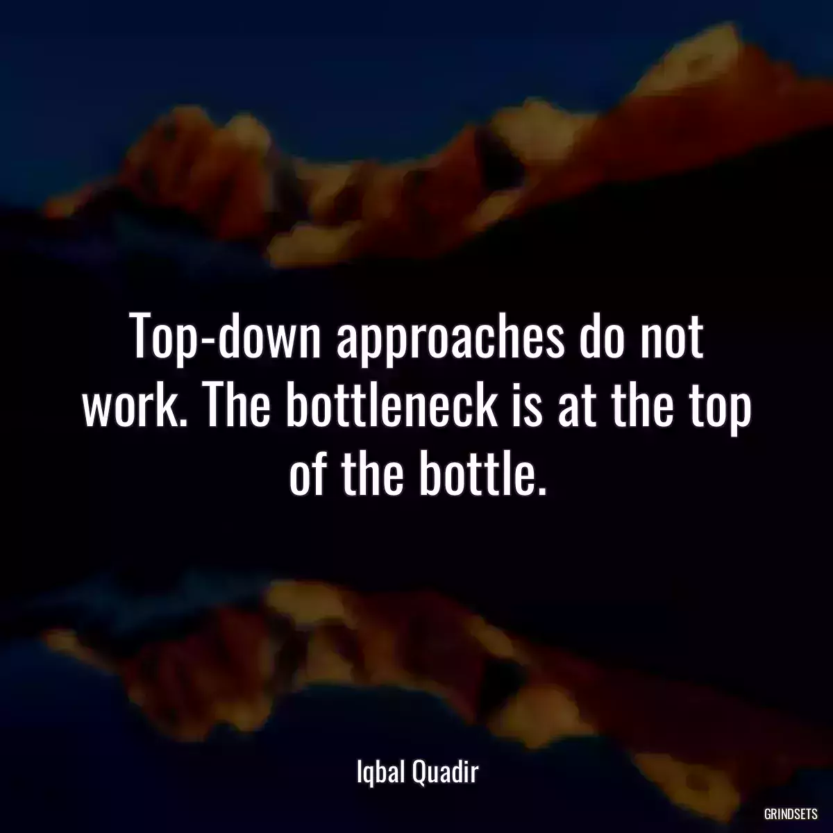 Top-down approaches do not work. The bottleneck is at the top of the bottle.