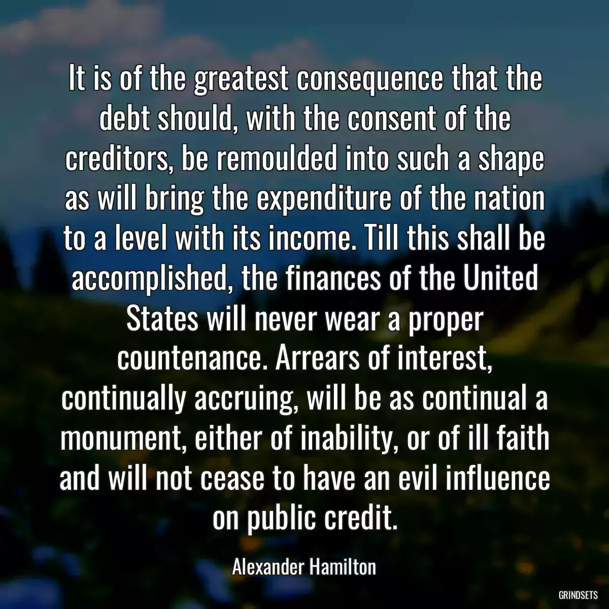 It is of the greatest consequence that the debt should, with the consent of the creditors, be remoulded into such a shape as will bring the expenditure of the nation to a level with its income. Till this shall be accomplished, the finances of the United States will never wear a proper countenance. Arrears of interest, continually accruing, will be as continual a monument, either of inability, or of ill faith and will not cease to have an evil influence on public credit.