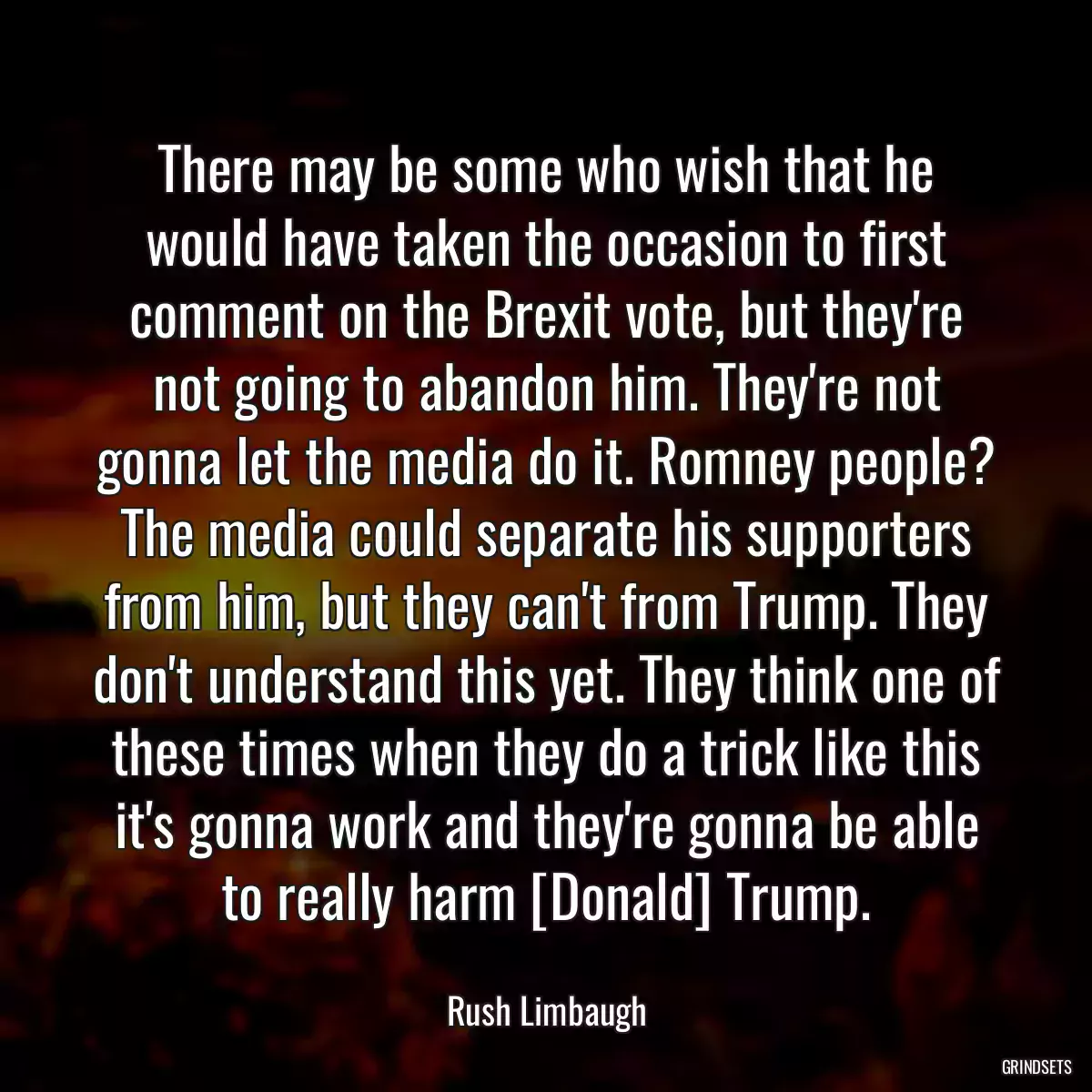 There may be some who wish that he would have taken the occasion to first comment on the Brexit vote, but they\'re not going to abandon him. They\'re not gonna let the media do it. Romney people? The media could separate his supporters from him, but they can\'t from Trump. They don\'t understand this yet. They think one of these times when they do a trick like this it\'s gonna work and they\'re gonna be able to really harm [Donald] Trump.