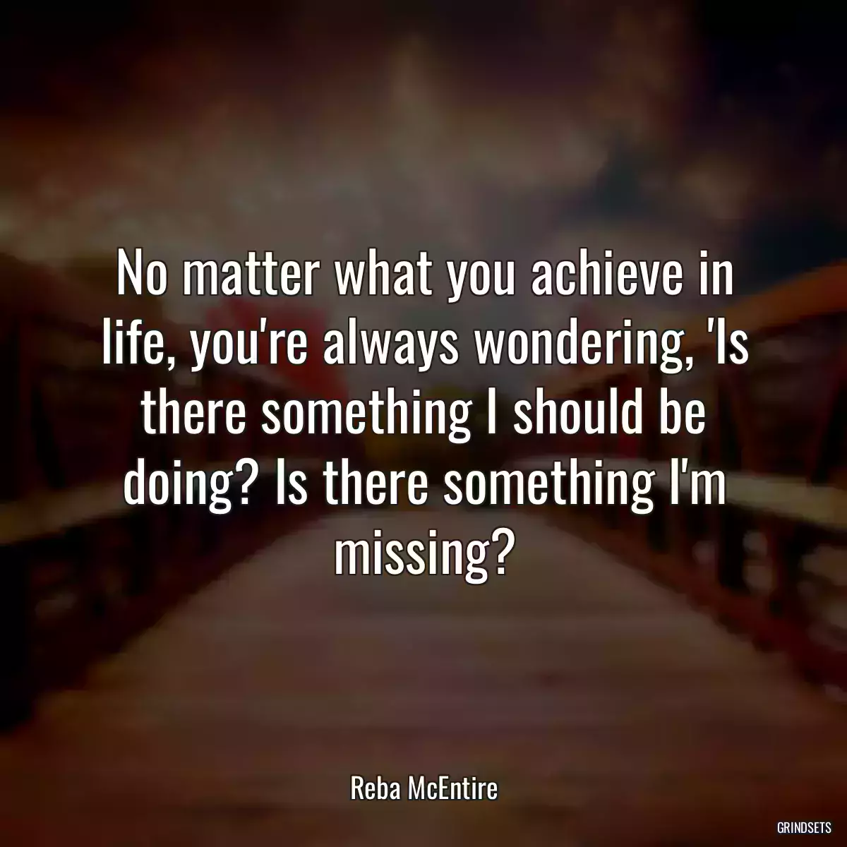 No matter what you achieve in life, you\'re always wondering, \'Is there something I should be doing? Is there something I\'m missing?