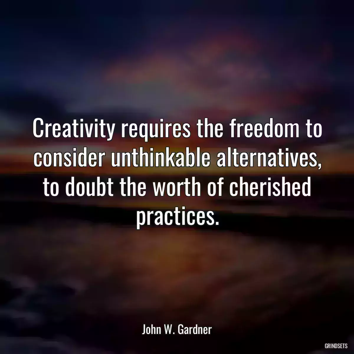 Creativity requires the freedom to consider unthinkable alternatives, to doubt the worth of cherished practices.