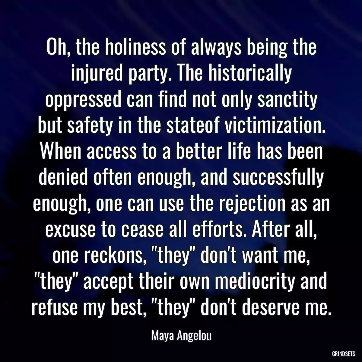 Oh, the holiness of always being the injured party. The historically oppressed can find not only sanctity but safety in the stateof victimization. When access to a better life has been denied often enough, and successfully enough, one can use the rejection as an excuse to cease all efforts. After all, one reckons, \