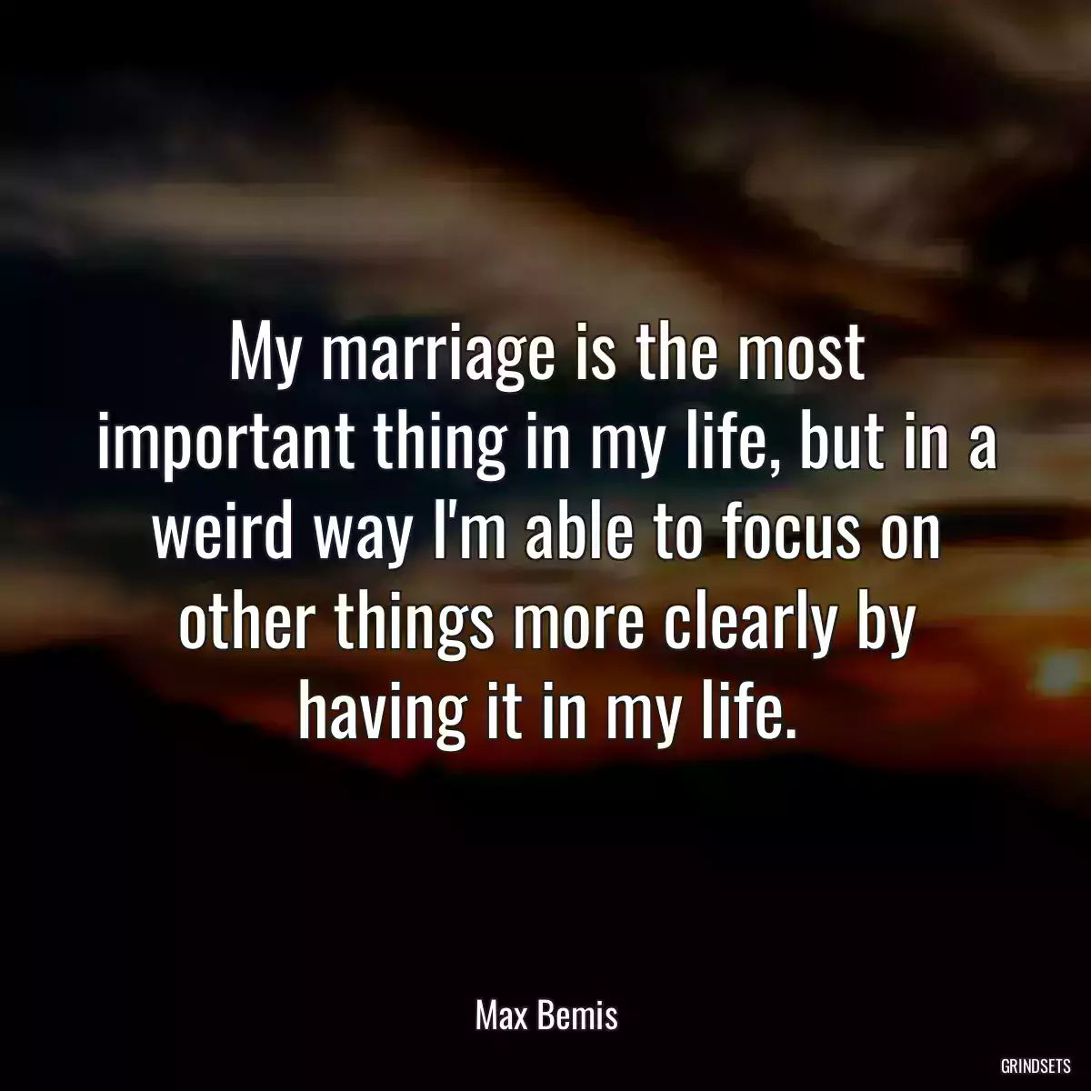 My marriage is the most important thing in my life, but in a weird way I\'m able to focus on other things more clearly by having it in my life.