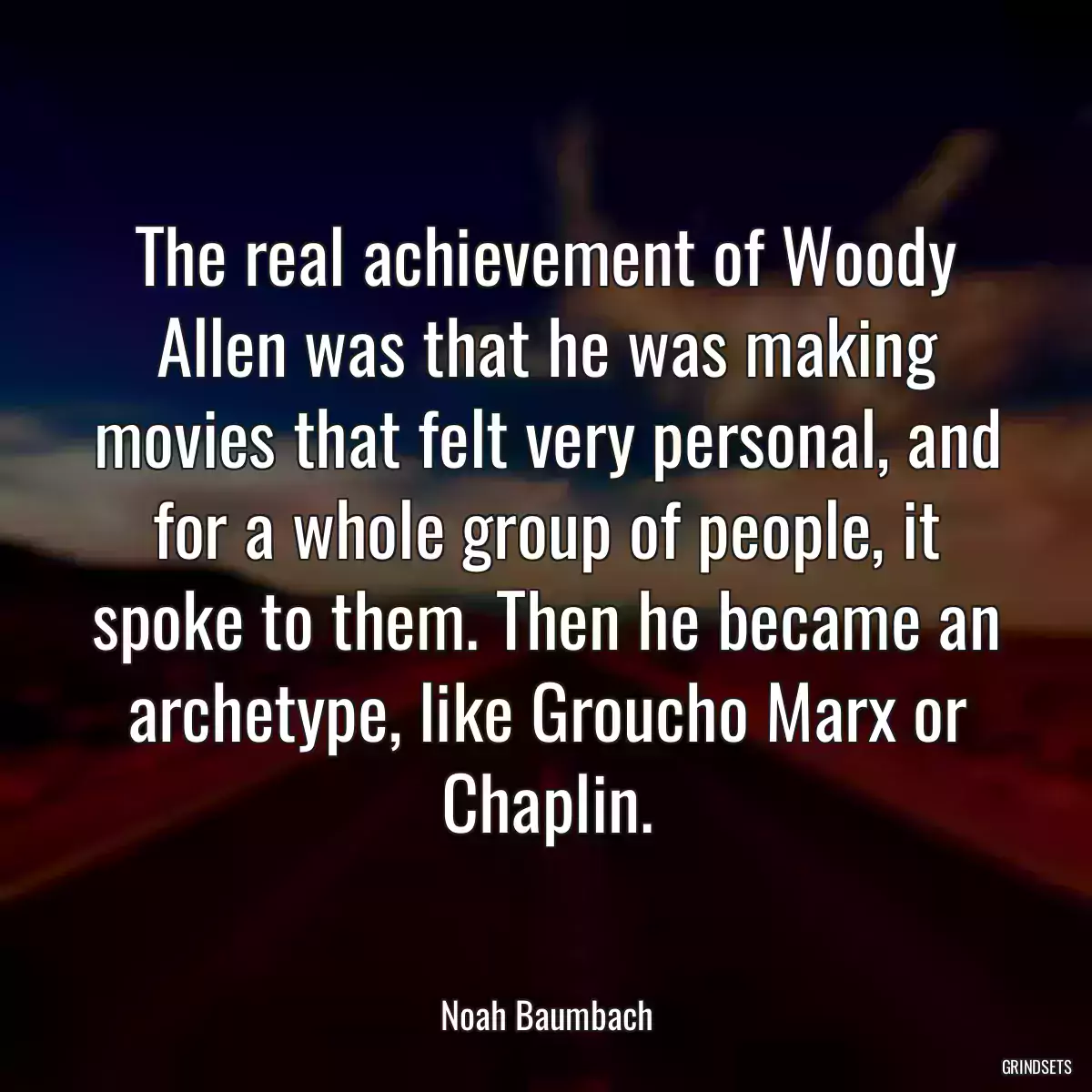 The real achievement of Woody Allen was that he was making movies that felt very personal, and for a whole group of people, it spoke to them. Then he became an archetype, like Groucho Marx or Chaplin.