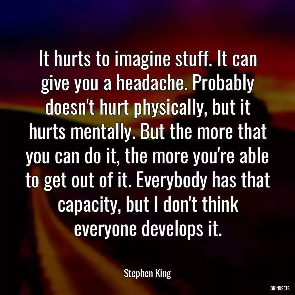 It hurts to imagine stuff. It can give you a headache. Probably doesn\'t hurt physically, but it hurts mentally. But the more that you can do it, the more you\'re able to get out of it. Everybody has that capacity, but I don\'t think everyone develops it.