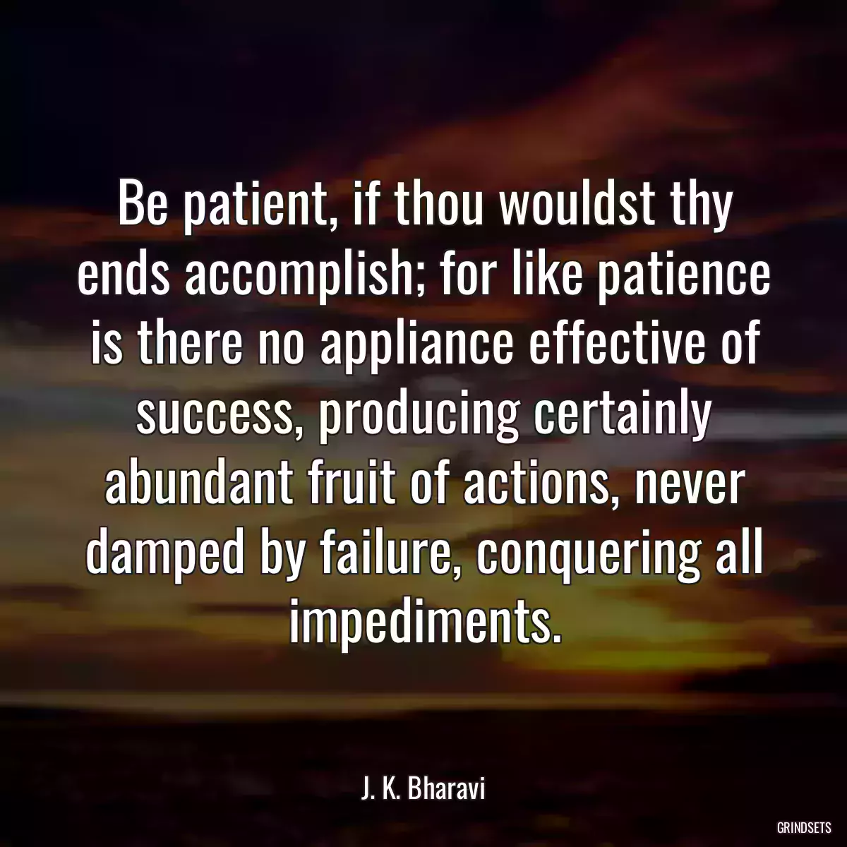 Be patient, if thou wouldst thy ends accomplish; for like patience is there no appliance effective of success, producing certainly abundant fruit of actions, never damped by failure, conquering all impediments.