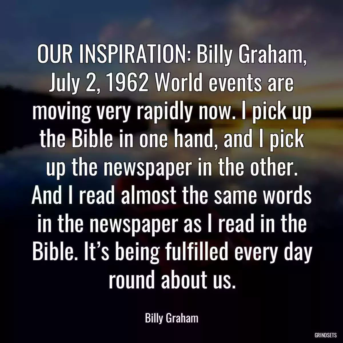 OUR INSPIRATION: Billy Graham, July 2, 1962 World events are moving very rapidly now. I pick up the Bible in one hand, and I pick up the newspaper in the other. And I read almost the same words in the newspaper as I read in the Bible. It’s being fulfilled every day round about us.