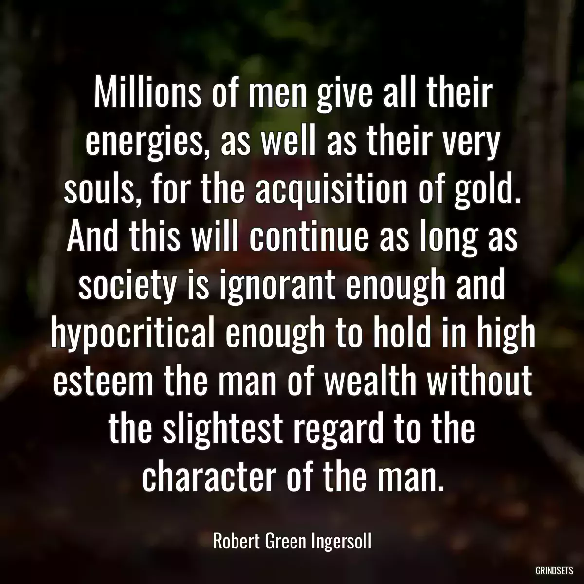 Millions of men give all their energies, as well as their very souls, for the acquisition of gold. And this will continue as long as society is ignorant enough and hypocritical enough to hold in high esteem the man of wealth without the slightest regard to the character of the man.