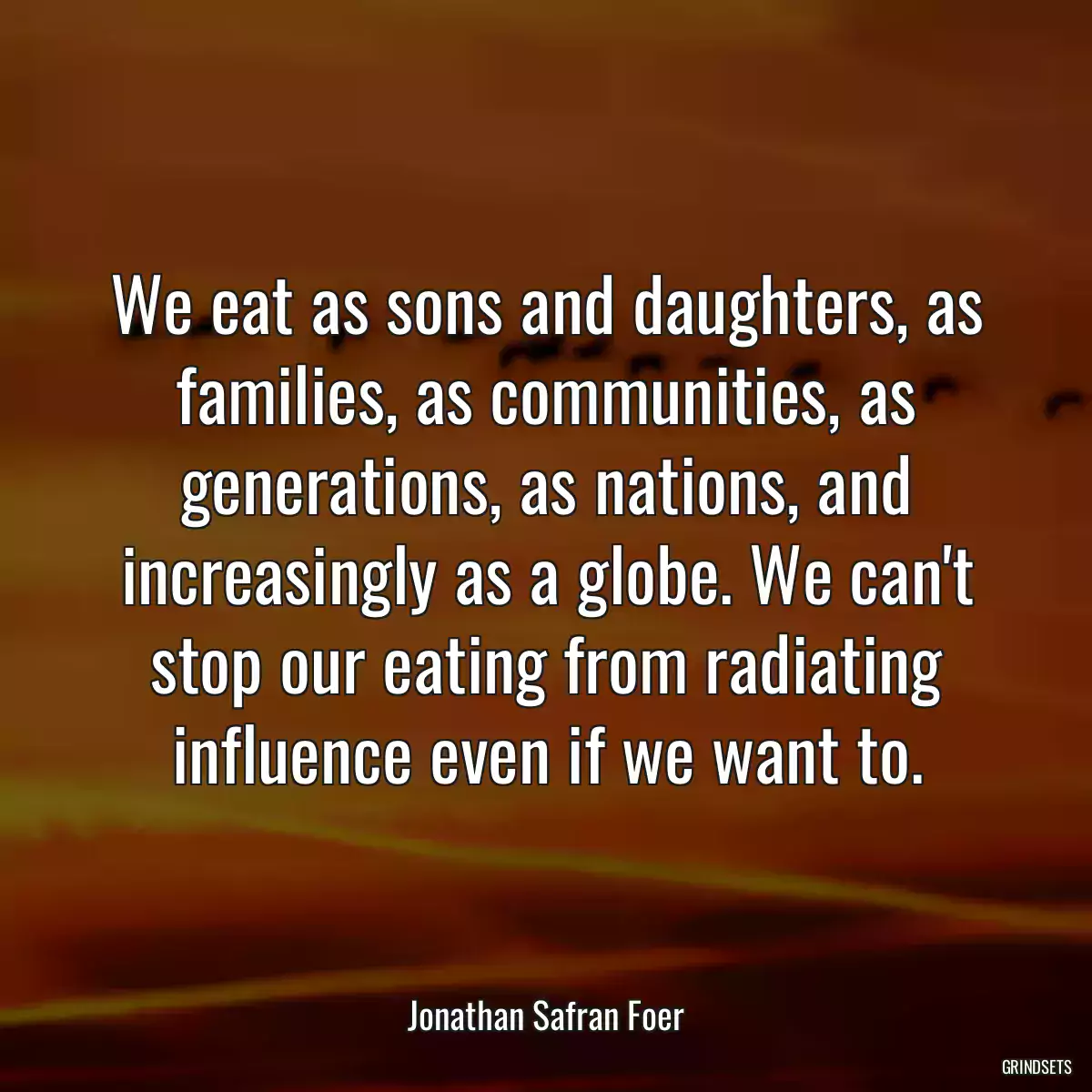 We eat as sons and daughters, as families, as communities, as generations, as nations, and increasingly as a globe. We can\'t stop our eating from radiating influence even if we want to.