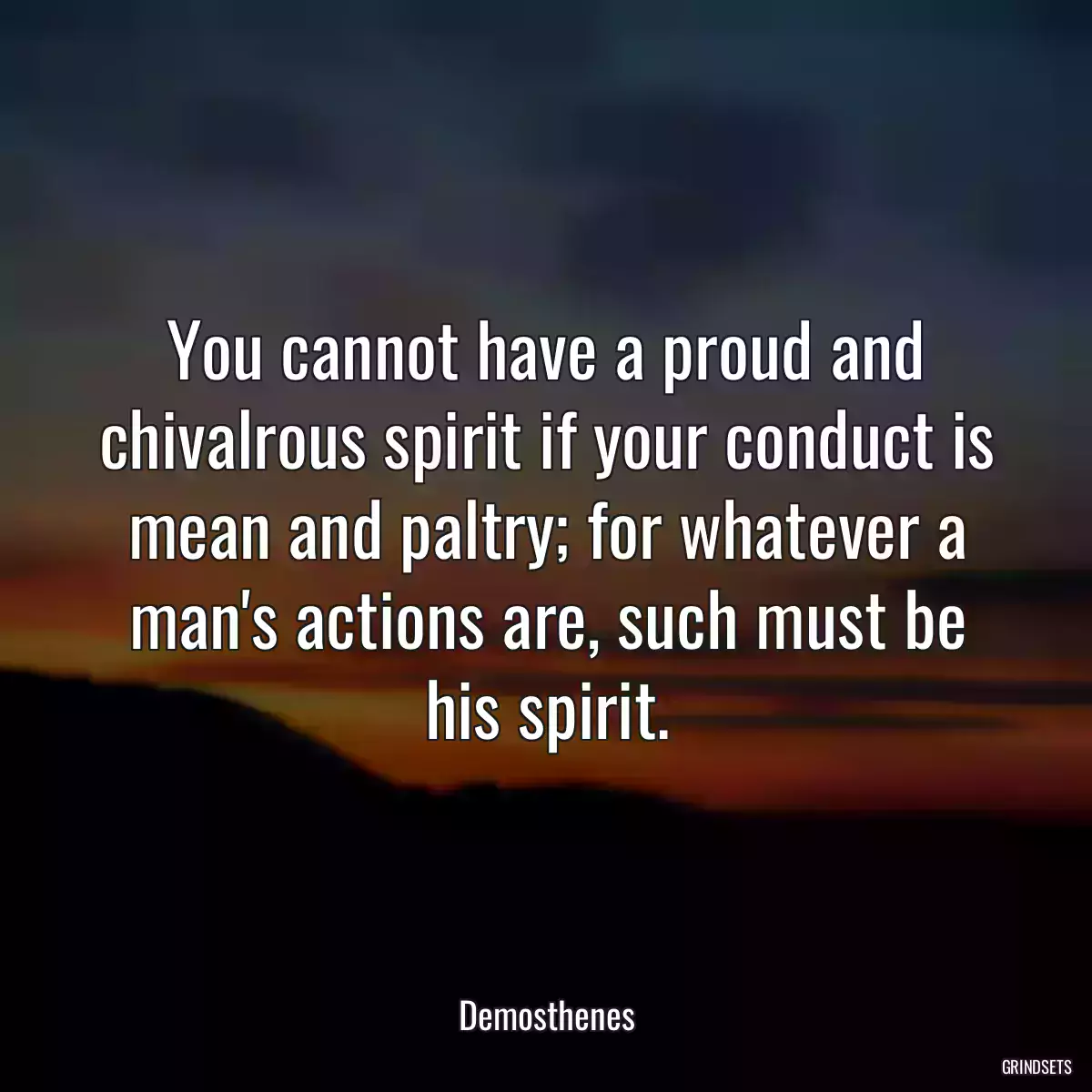 You cannot have a proud and chivalrous spirit if your conduct is mean and paltry; for whatever a man\'s actions are, such must be his spirit.