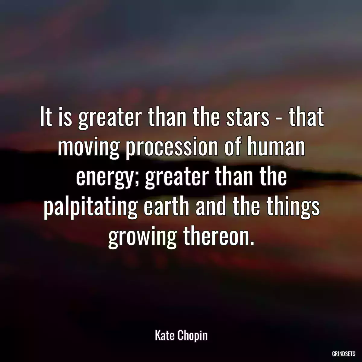 It is greater than the stars - that moving procession of human energy; greater than the palpitating earth and the things growing thereon.