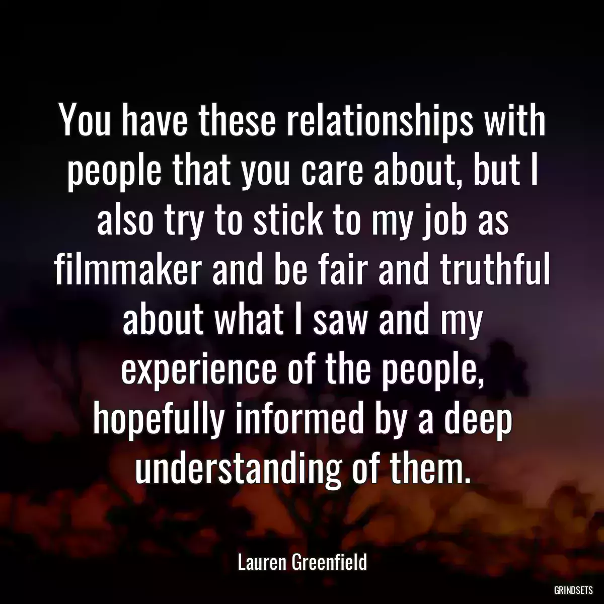 You have these relationships with people that you care about, but I also try to stick to my job as filmmaker and be fair and truthful about what I saw and my experience of the people, hopefully informed by a deep understanding of them.