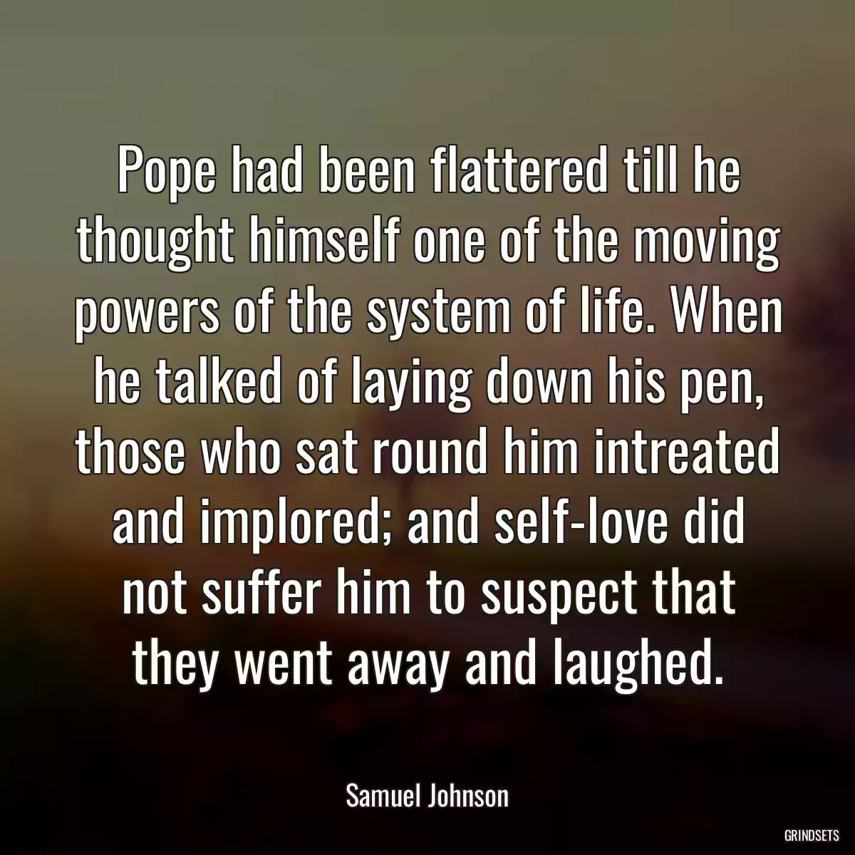 Pope had been flattered till he thought himself one of the moving powers of the system of life. When he talked of laying down his pen, those who sat round him intreated and implored; and self-love did not suffer him to suspect that they went away and laughed.