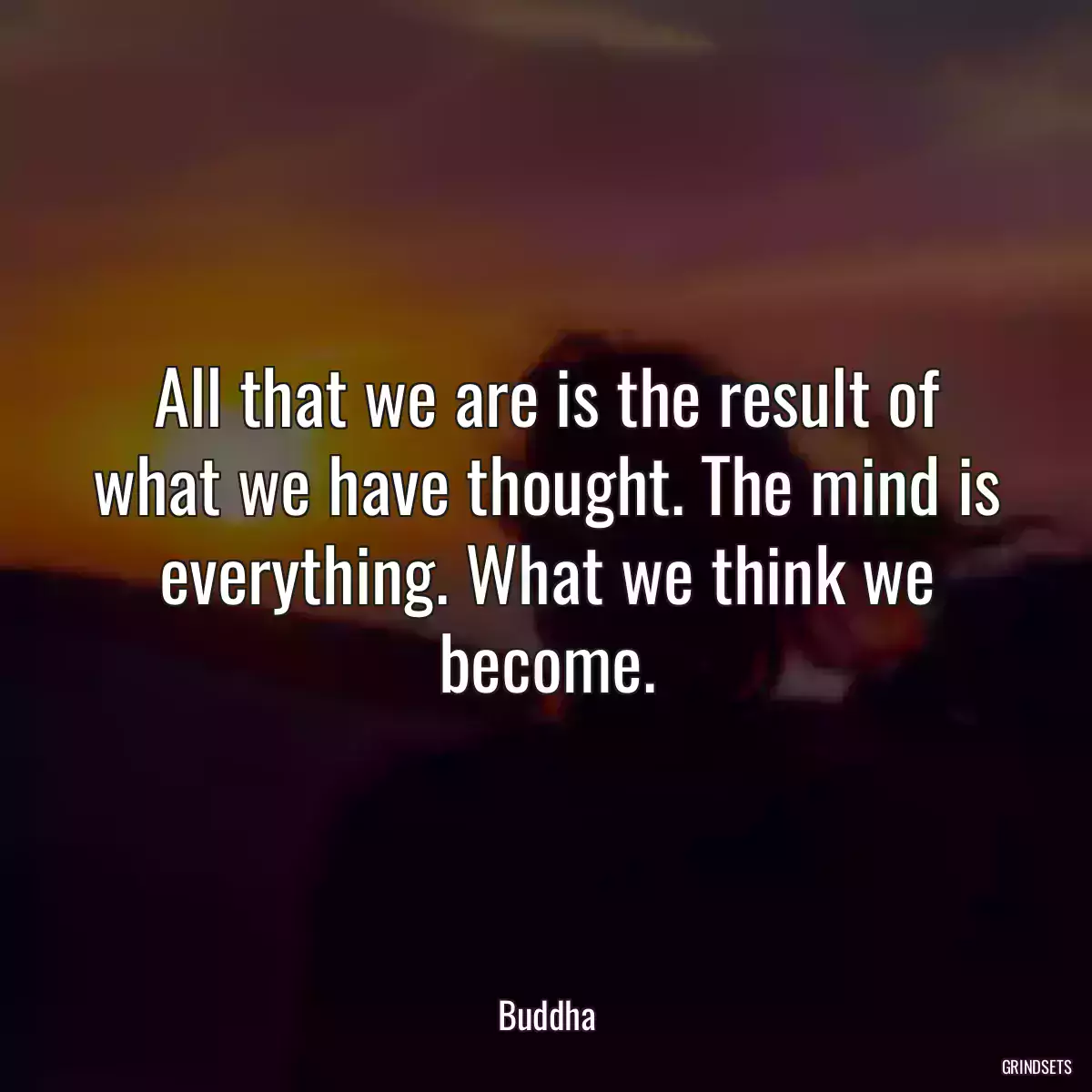 All that we are is the result of what we have thought. The mind is everything. What we think we become.