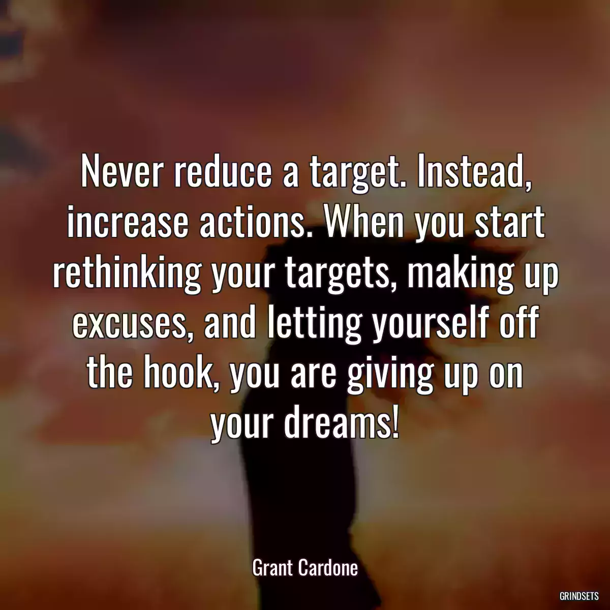 Never reduce a target. Instead, increase actions. When you start rethinking your targets, making up excuses, and letting yourself off the hook, you are giving up on your dreams!