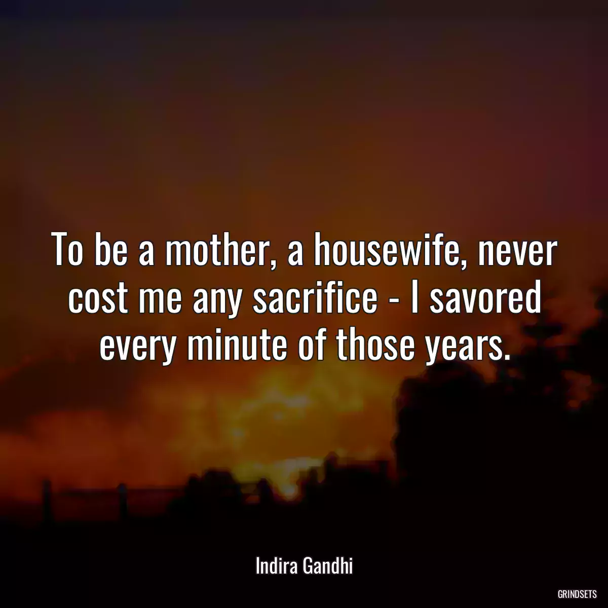 To be a mother, a housewife, never cost me any sacrifice - I savored every minute of those years.