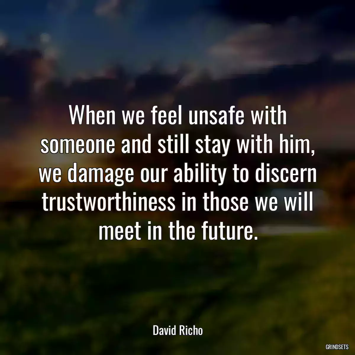 When we feel unsafe with someone and still stay with him, we damage our ability to discern trustworthiness in those we will meet in the future.