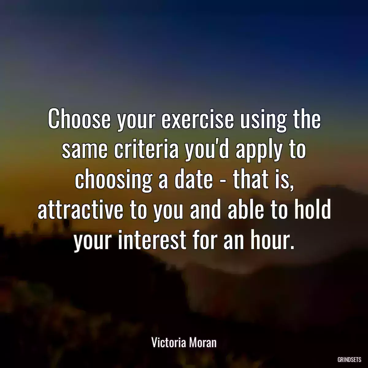 Choose your exercise using the same criteria you\'d apply to choosing a date - that is, attractive to you and able to hold your interest for an hour.