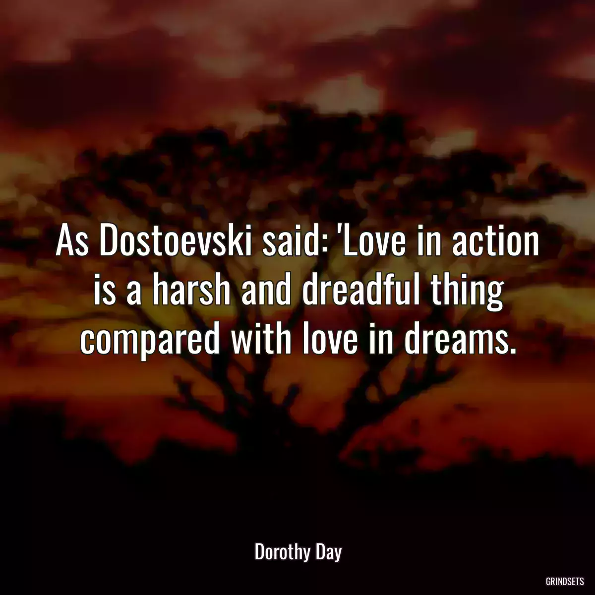 As Dostoevski said: \'Love in action is a harsh and dreadful thing compared with love in dreams.