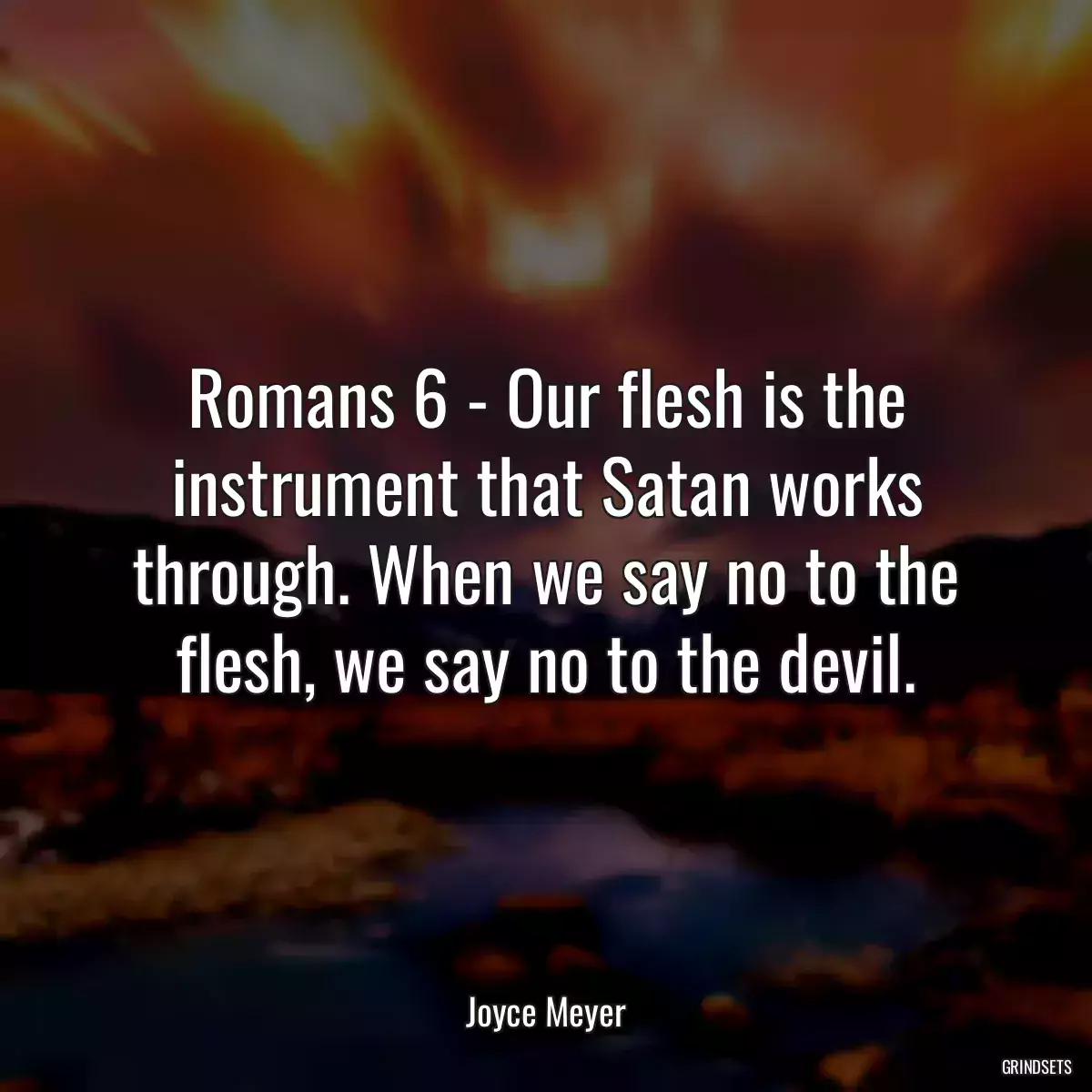 Romans 6 - Our flesh is the instrument that Satan works through. When we say no to the flesh, we say no to the devil.