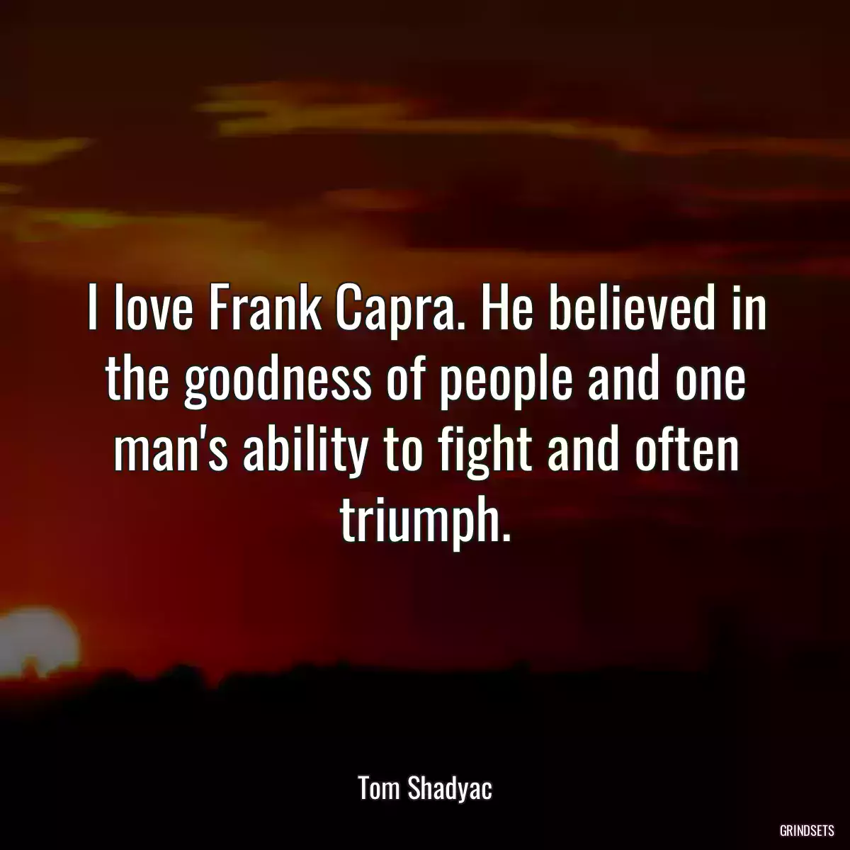 I love Frank Capra. He believed in the goodness of people and one man\'s ability to fight and often triumph.