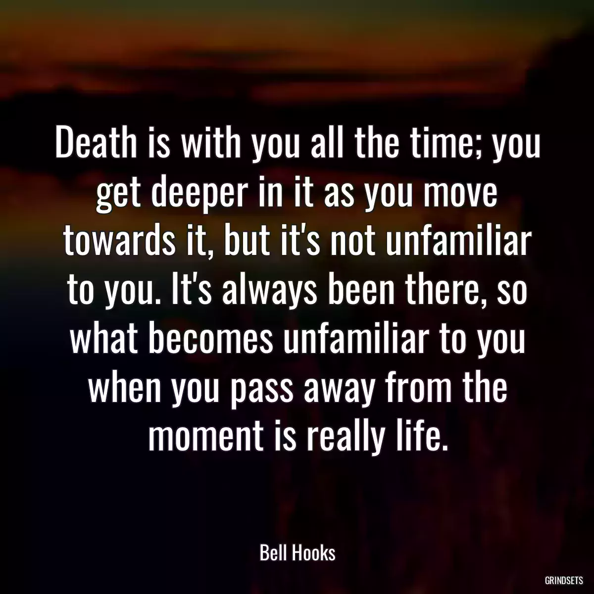 Death is with you all the time; you get deeper in it as you move towards it, but it\'s not unfamiliar to you. It\'s always been there, so what becomes unfamiliar to you when you pass away from the moment is really life.