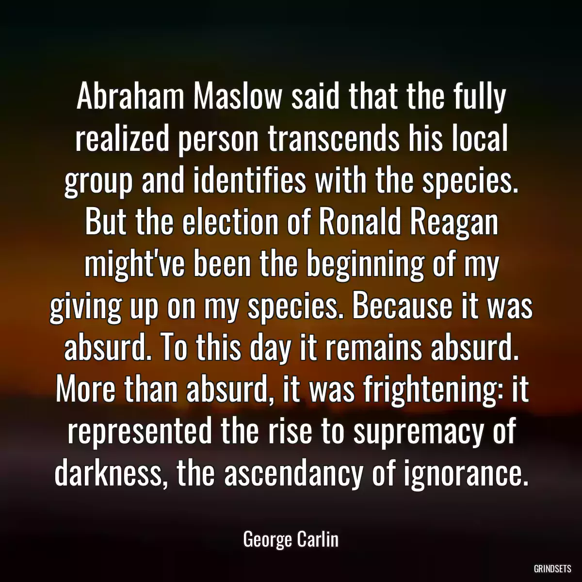 Abraham Maslow said that the fully realized person transcends his local group and identifies with the species. But the election of Ronald Reagan might\'ve been the beginning of my giving up on my species. Because it was absurd. To this day it remains absurd. More than absurd, it was frightening: it represented the rise to supremacy of darkness, the ascendancy of ignorance.