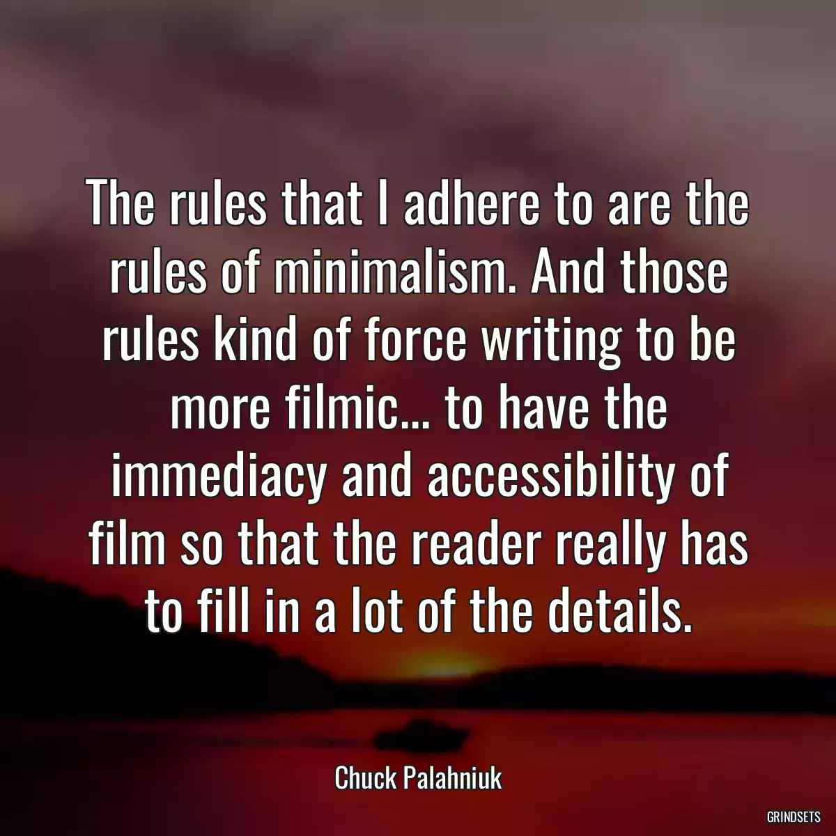 The rules that I adhere to are the rules of minimalism. And those rules kind of force writing to be more filmic... to have the immediacy and accessibility of film so that the reader really has to fill in a lot of the details.