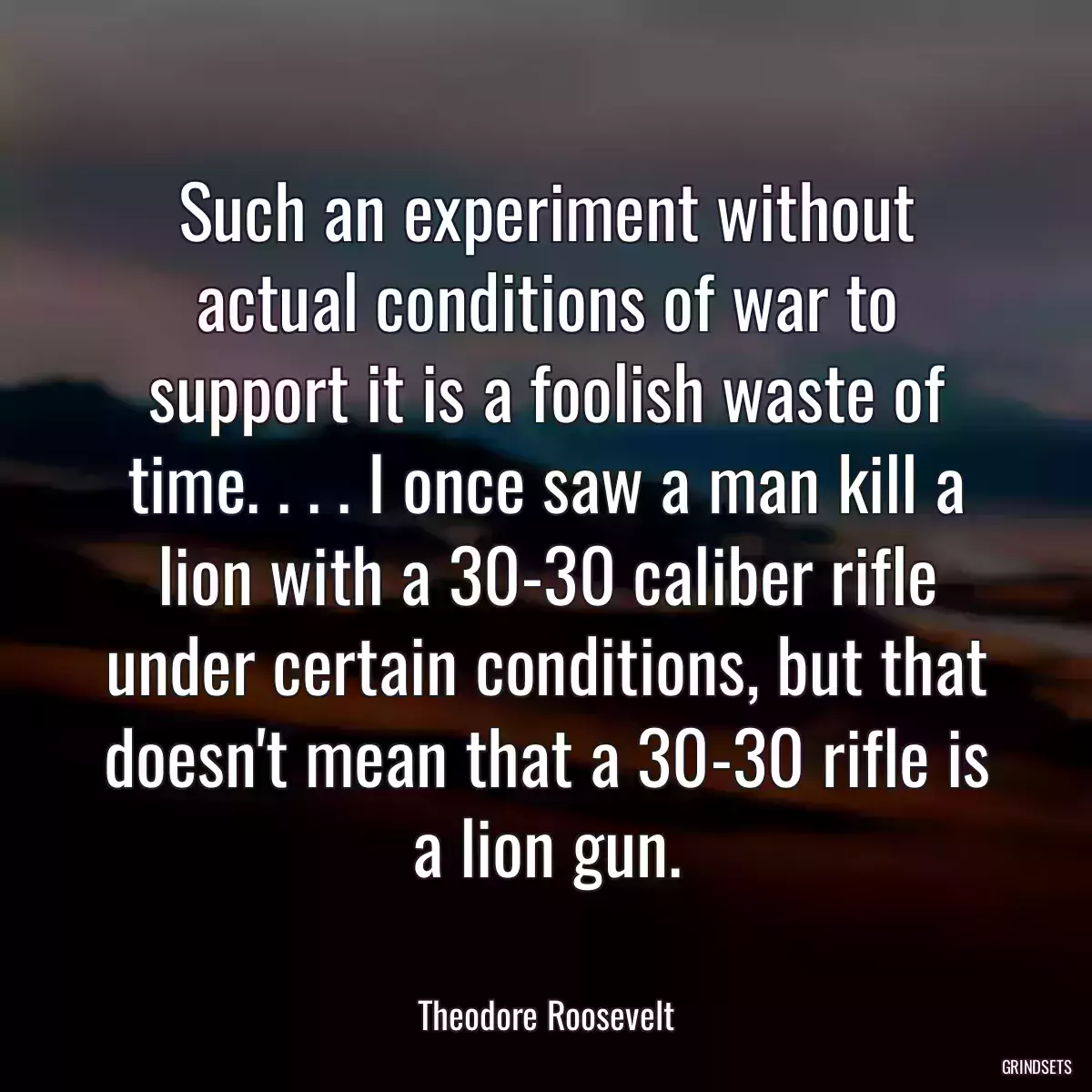 Such an experiment without actual conditions of war to support it is a foolish waste of time. . . . I once saw a man kill a lion with a 30-30 caliber rifle under certain conditions, but that doesn\'t mean that a 30-30 rifle is a lion gun.