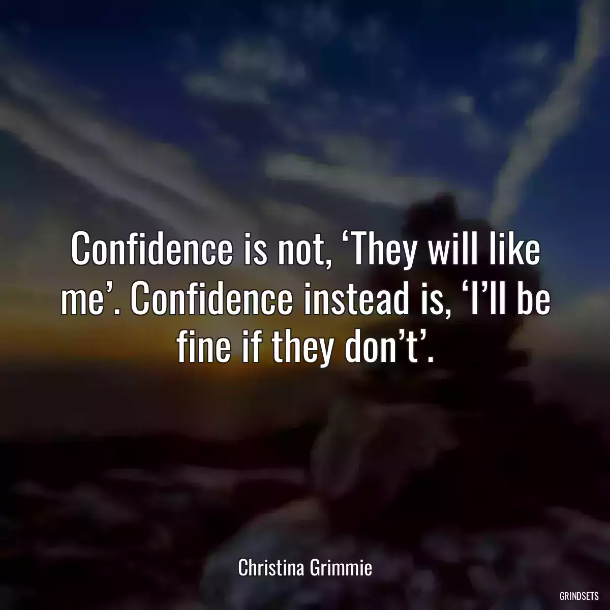 Confidence is not, ‘They will like me’. Confidence instead is, ‘I’ll be fine if they don’t’.