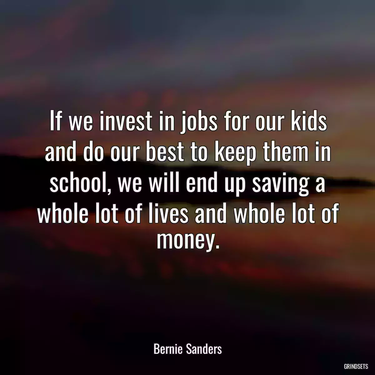 If we invest in jobs for our kids and do our best to keep them in school, we will end up saving a whole lot of lives and whole lot of money.