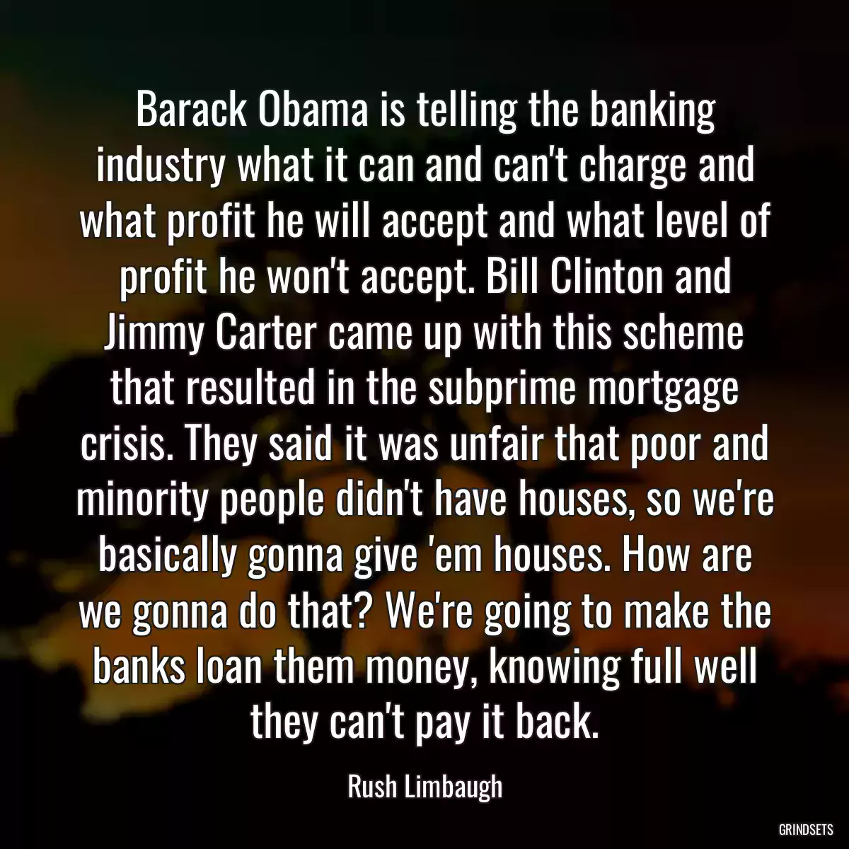 Barack Obama is telling the banking industry what it can and can\'t charge and what profit he will accept and what level of profit he won\'t accept. Bill Clinton and Jimmy Carter came up with this scheme that resulted in the subprime mortgage crisis. They said it was unfair that poor and minority people didn\'t have houses, so we\'re basically gonna give \'em houses. How are we gonna do that? We\'re going to make the banks loan them money, knowing full well they can\'t pay it back.